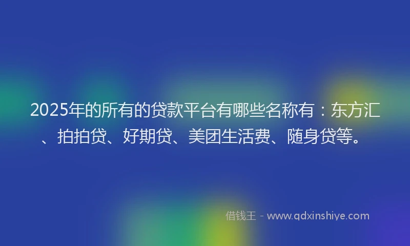 2025年的所有的贷款平台有哪些名称有：东方汇、拍拍贷、好期贷、美团生活费、随身贷等。