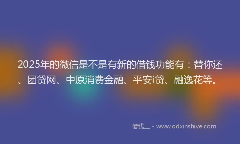 2025年的微信是不是有新的借钱功能有：替你还、团贷网、中原消费金融、平安i贷、融逸花等。