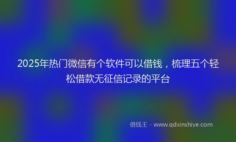 2025年热门微信有个软件可以借钱，梳理五个轻松借款无征信记录的平台