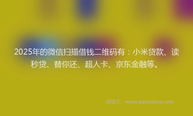 2025年的微信扫描借钱二维码有：小米贷款、读秒贷、替你还、超人卡、京东金融等。