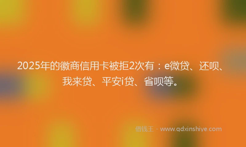 2025年的徽商信用卡被拒2次有：e微贷、还呗、我来贷、平安i贷、省呗等。