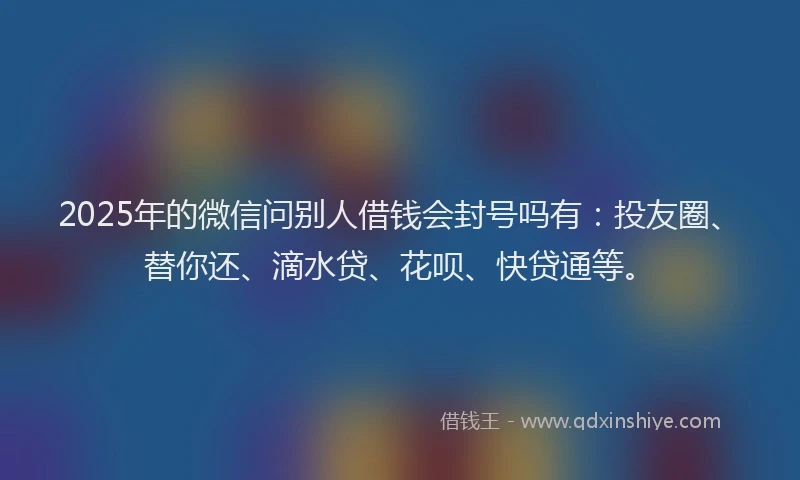 2025年的微信问别人借钱会封号吗有：投友圈、替你还、滴水贷、花呗、快贷通等。