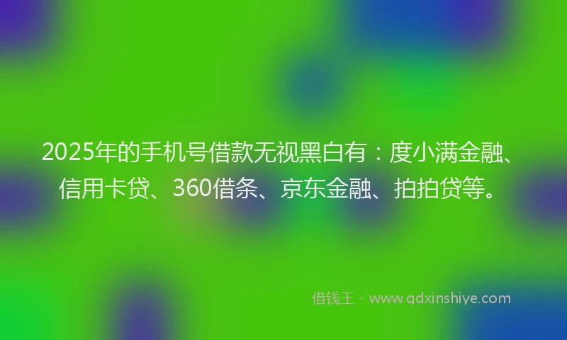 2025年的手机号借款无视黑白有：度小满金融、信用卡贷、360借条、京东金融、拍拍贷等。