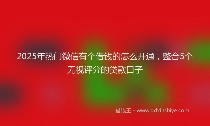 2025年热门微信有个借钱的怎么开通，整合5个无视评分的贷款口子