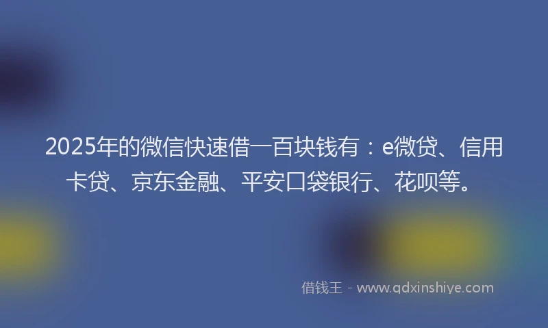 2025年的微信快速借一百块钱有：e微贷、信用卡贷、京东金融、平安口袋银行、花呗等。