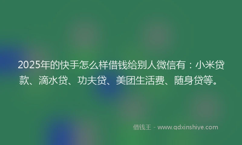 2025年的快手怎么样借钱给别人微信有：小米贷款、滴水贷、功夫贷、美团生活费、随身贷等。