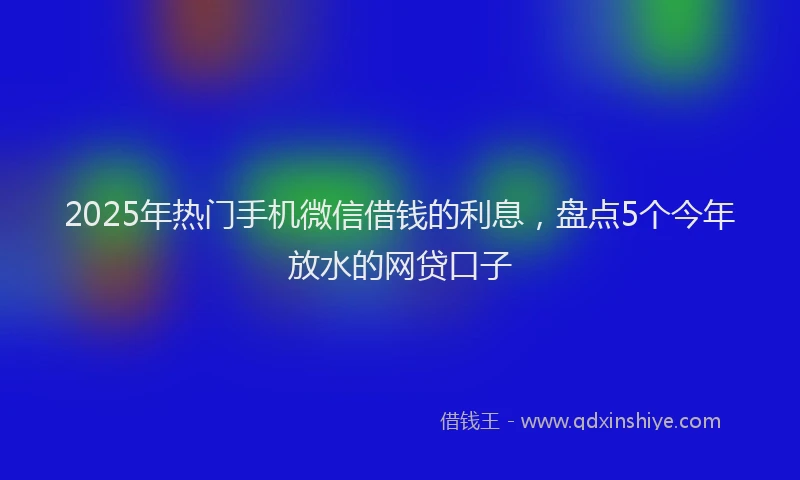 2025年热门手机微信借钱的利息，盘点5个今年放水的网贷口子