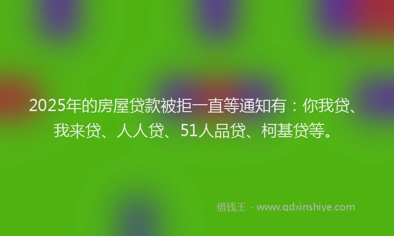2025年的房屋贷款被拒一直等通知有：你我贷、我来贷、人人贷、51人品贷、柯基贷等。