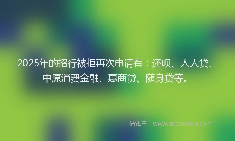 2025年的招行被拒再次申请有：还呗、人人贷、中原消费金融、惠商贷、随身贷等。