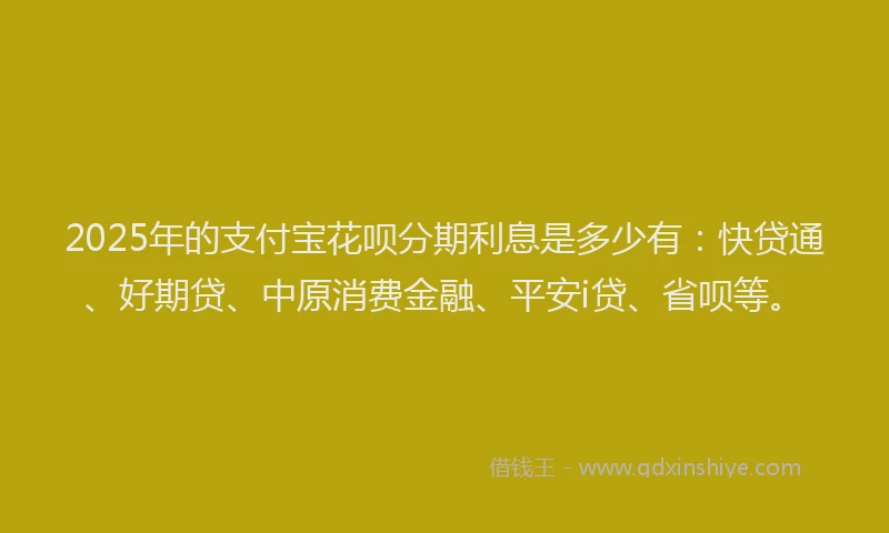 2025年的支付宝花呗分期利息是多少有：快贷通、好期贷、中原消费金融、平安i贷、省呗等。