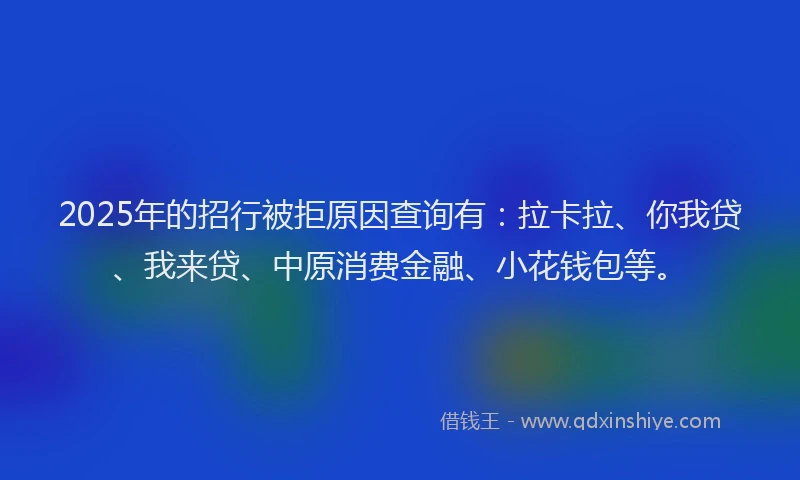 2025年的招行被拒原因查询有：拉卡拉、你我贷、我来贷、中原消费金融、小花钱包等。