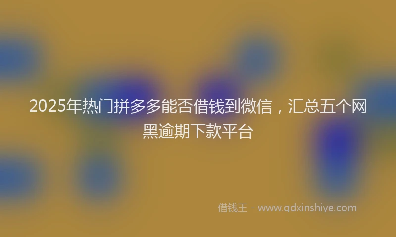 2025年热门拼多多能否借钱到微信，汇总五个网黑逾期下款平台