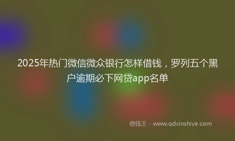 2025年热门微信微众银行怎样借钱，罗列五个黑户逾期必下网贷app名单