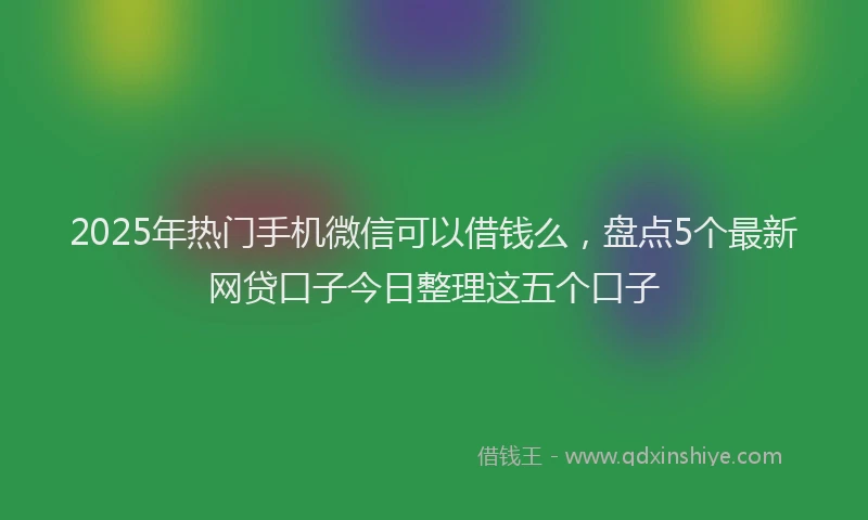 2025年热门手机微信可以借钱么，盘点5个最新网贷口子今日整理这五个口子