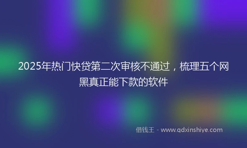 2025年热门快贷第二次审核不通过，梳理五个网黑真正能下款的软件