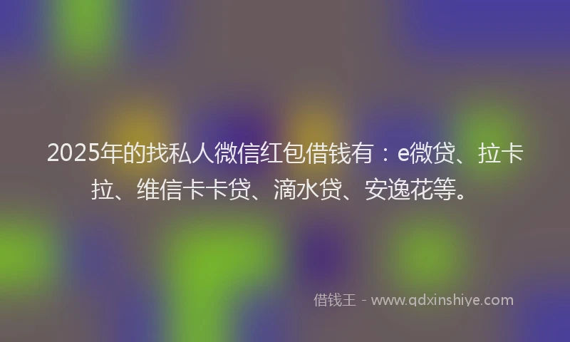 2025年的找私人微信红包借钱有：e微贷、拉卡拉、维信卡卡贷、滴水贷、安逸花等。