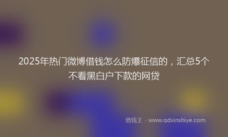 2025年热门微博借钱怎么防爆征信的，汇总5个不看黑白户下款的网贷