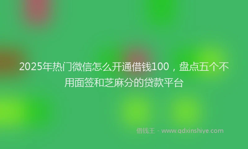 2025年热门微信怎么开通借钱100，盘点五个不用面签和芝麻分的贷款平台