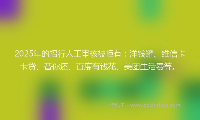 2025年的招行人工审核被拒有：洋钱罐、维信卡卡贷、替你还、百度有钱花、美团生活费等。