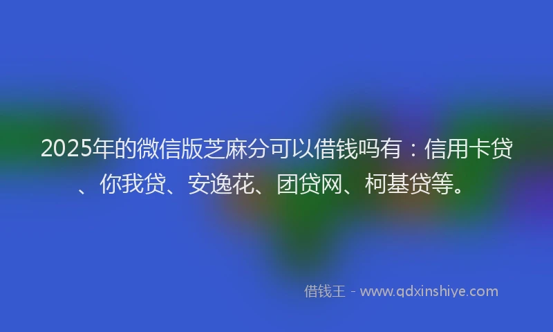 2025年的微信版芝麻分可以借钱吗有：信用卡贷、你我贷、安逸花、团贷网、柯基贷等。