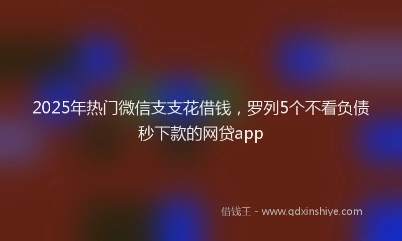 2025年热门微信支支花借钱，罗列5个不看负债秒下款的网贷app