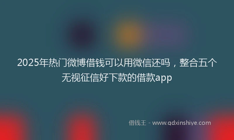 2025年热门微博借钱可以用微信还吗，整合五个无视征信好下款的借款app