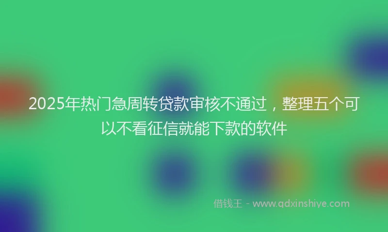 2025年热门急周转贷款审核不通过，整理五个可以不看征信就能下款的软件