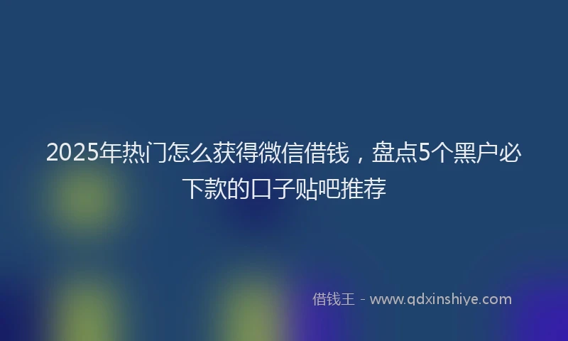 2025年热门怎么获得微信借钱，盘点5个黑户必下款的口子贴吧推荐