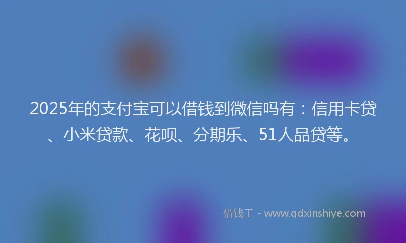 2025年的支付宝可以借钱到微信吗有：信用卡贷、小米贷款、花呗、分期乐、51人品贷等。