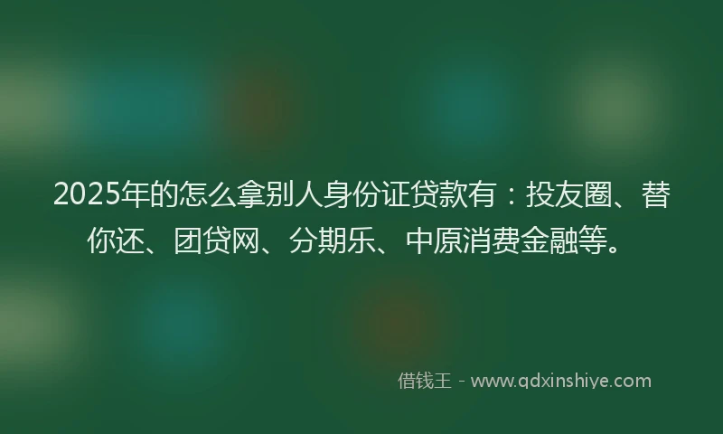 2025年的怎么拿别人身份证贷款有：投友圈、替你还、团贷网、分期乐、中原消费金融等。
