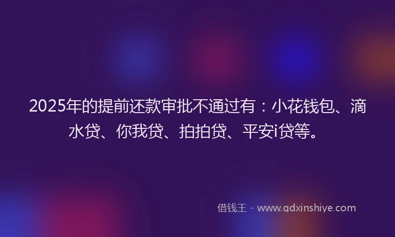 2025年的提前还款审批不通过有：小花钱包、滴水贷、你我贷、拍拍贷、平安i贷等。