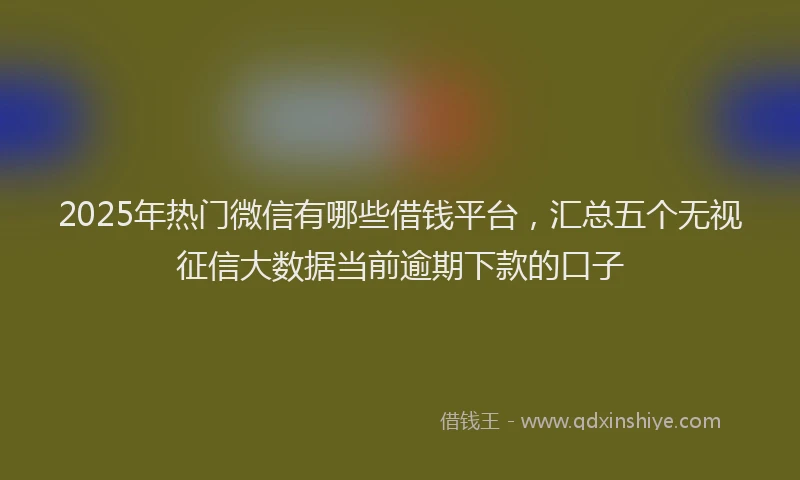 2025年热门微信有哪些借钱平台，汇总五个无视征信大数据当前逾期下款的口子