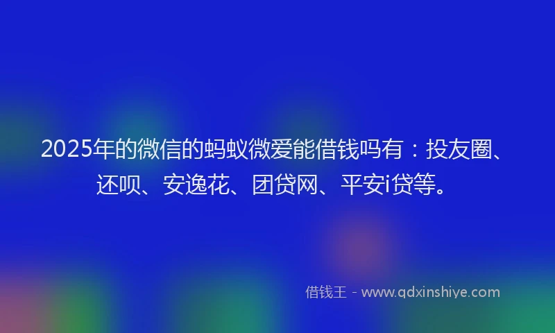 2025年的微信的蚂蚁微爱能借钱吗有：投友圈、还呗、安逸花、团贷网、平安i贷等。
