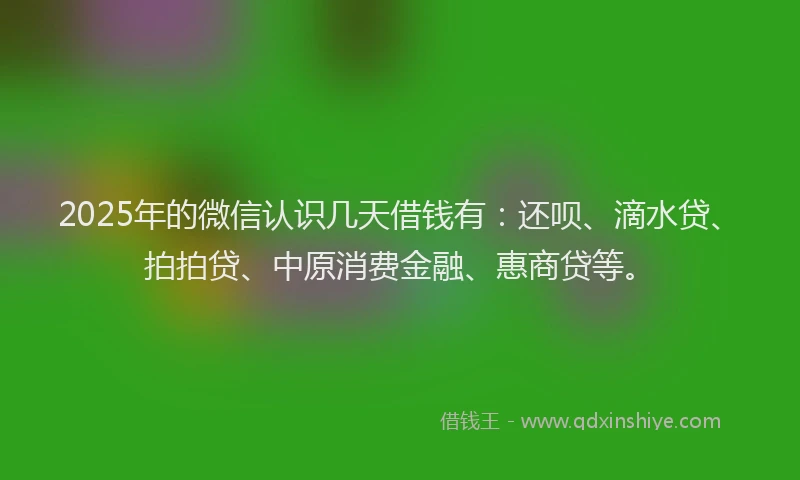 2025年的微信认识几天借钱有：还呗、滴水贷、拍拍贷、中原消费金融、惠商贷等。