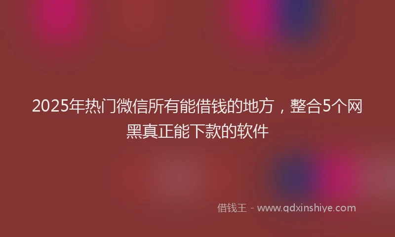 2025年热门微信所有能借钱的地方，整合5个网黑真正能下款的软件