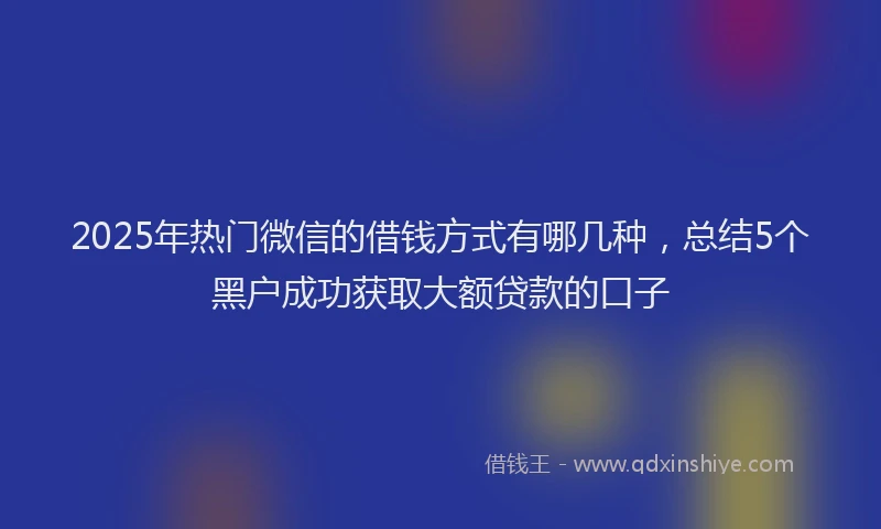 2025年热门微信的借钱方式有哪几种，总结5个黑户成功获取大额贷款的口子