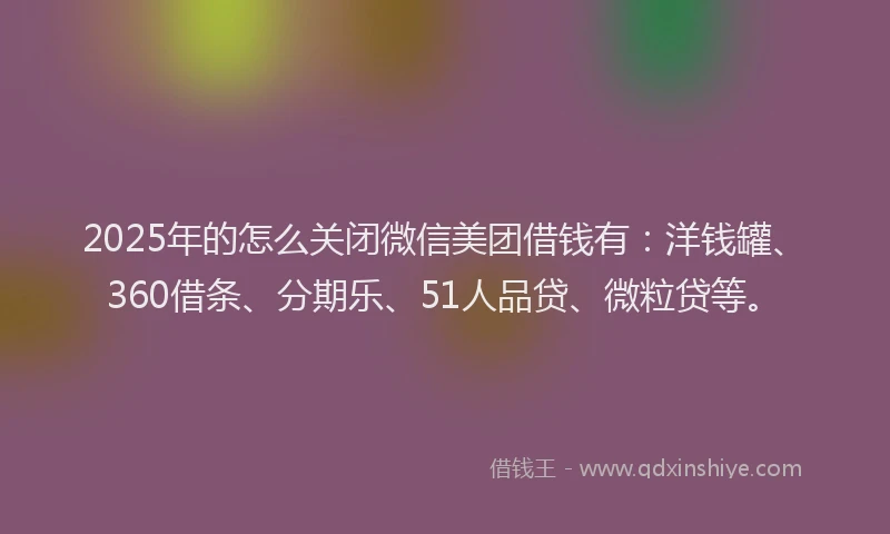 2025年的怎么关闭微信美团借钱有：洋钱罐、360借条、分期乐、51人品贷、微粒贷等。