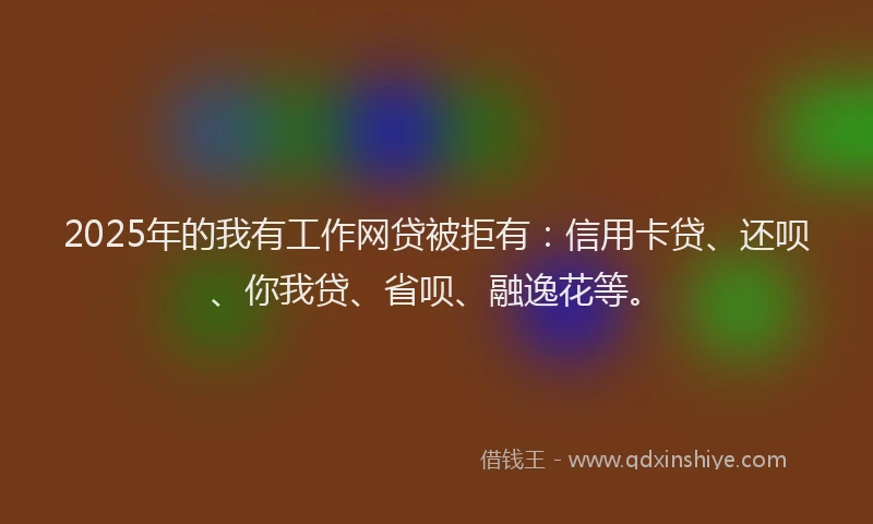 2025年的我有工作网贷被拒有：信用卡贷、还呗、你我贷、省呗、融逸花等。