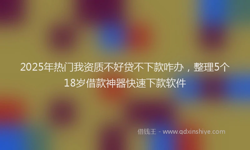 2025年热门我资质不好贷不下款咋办，整理5个18岁借款神器快速下款软件