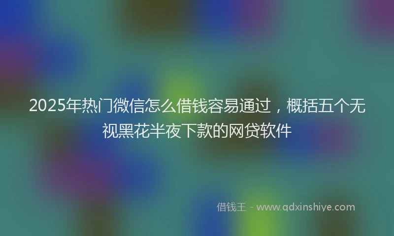 2025年热门微信怎么借钱容易通过，概括五个无视黑花半夜下款的网贷软件