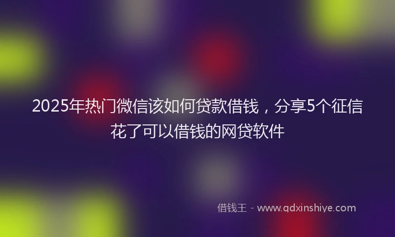 2025年热门微信该如何贷款借钱，分享5个征信花了可以借钱的网贷软件