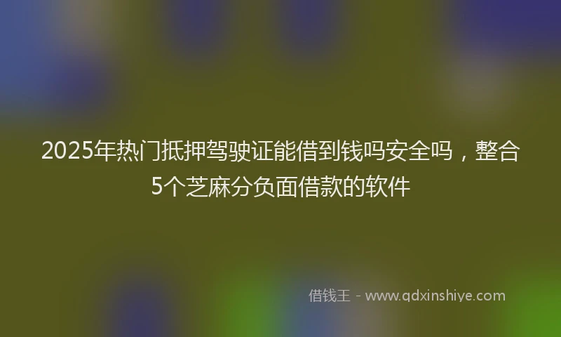 2025年热门抵押驾驶证能借到钱吗安全吗，整合5个芝麻分负面借款的软件