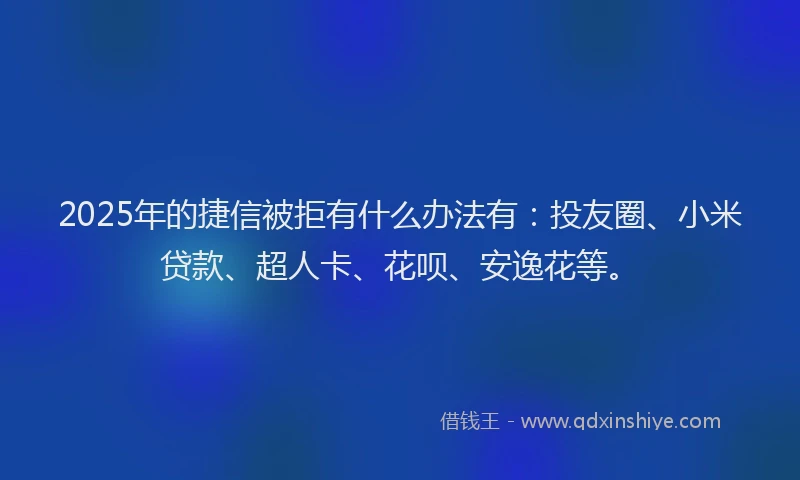 2025年的捷信被拒有什么办法有：投友圈、小米贷款、超人卡、花呗、安逸花等。