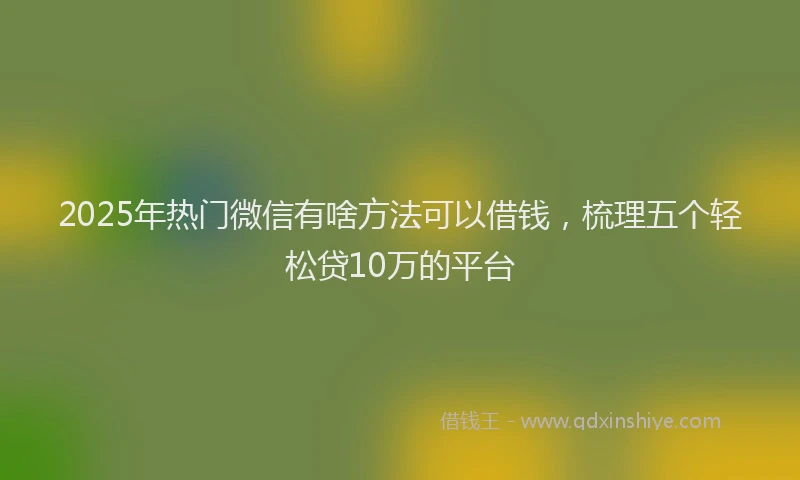 2025年热门微信有啥方法可以借钱，梳理五个轻松贷10万的平台