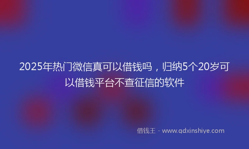 2025年热门微信真可以借钱吗，归纳5个20岁可以借钱平台不查征信的软件