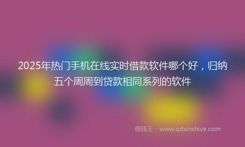 2025年热门手机在线实时借款软件哪个好，归纳五个周周到贷款相同系列的软件