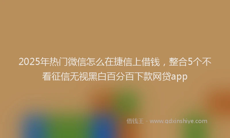 2025年热门微信怎么在捷信上借钱，整合5个不看征信无视黑白百分百下款网贷app