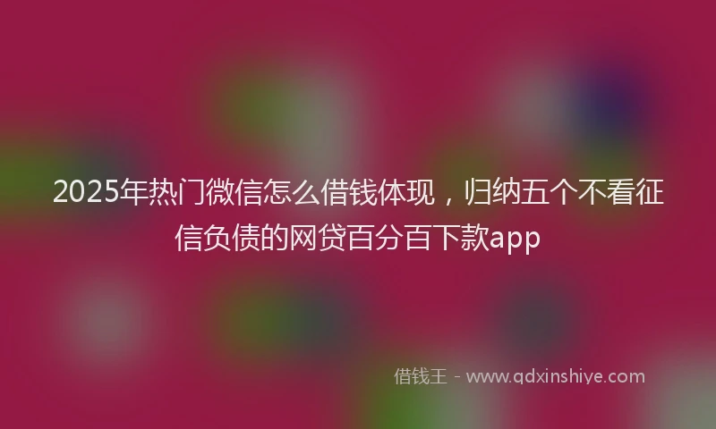 2025年热门微信怎么借钱体现，归纳五个不看征信负债的网贷百分百下款app