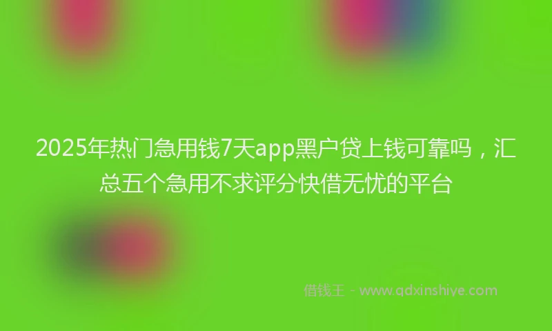 2025年热门急用钱7天app黑户贷上钱可靠吗，汇总五个急用不求评分快借无忧的平台