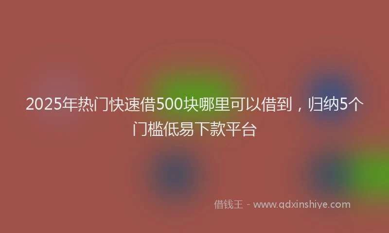 2025年热门快速借500块哪里可以借到，归纳5个门槛低易下款平台